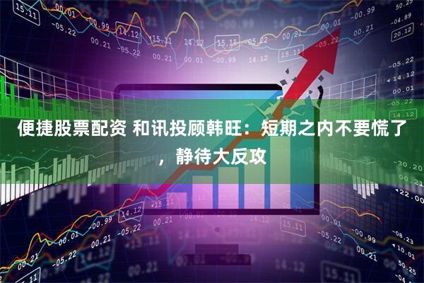 便捷股票配资 和讯投顾韩旺：短期之内不要慌了，静待大反攻