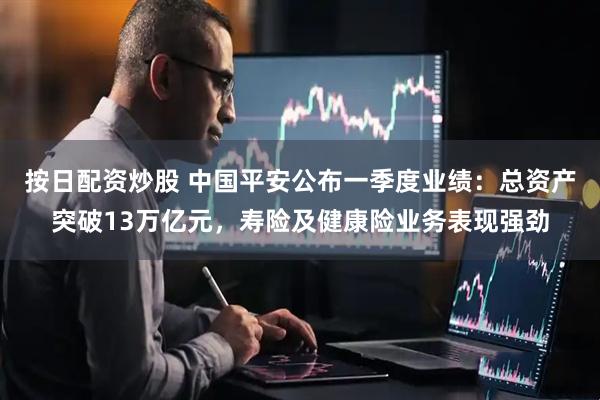按日配资炒股 中国平安公布一季度业绩：总资产突破13万亿元，寿险及健康险业务表现强劲