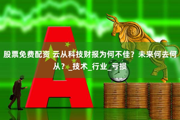 股票免费配资 云从科技财报为何不佳？未来何去何从？_技术_行业_亏损