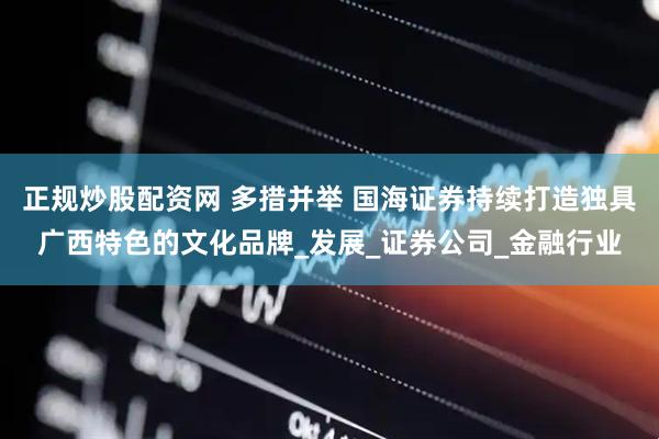 正规炒股配资网 多措并举 国海证券持续打造独具广西特色的文化品牌_发展_证券公司_金融行业