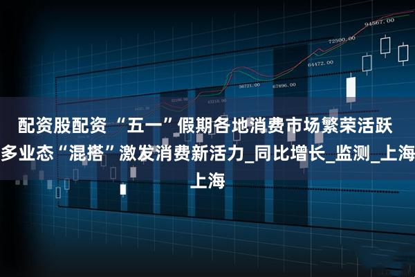配资股配资 “五一”假期各地消费市场繁荣活跃 多业态“混搭”激发消费新活力_同比增长_监测_上海