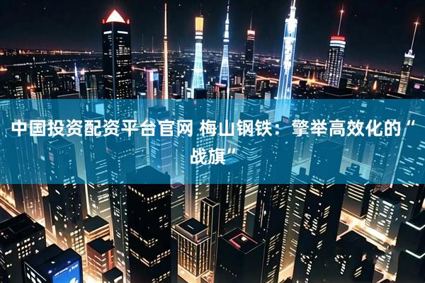 中国投资配资平台官网 梅山钢铁：擎举高效化的“战旗”