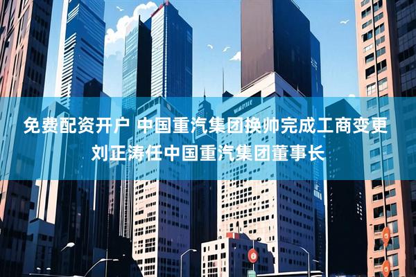 免费配资开户 中国重汽集团换帅完成工商变更 刘正涛任中国重汽集团董事长