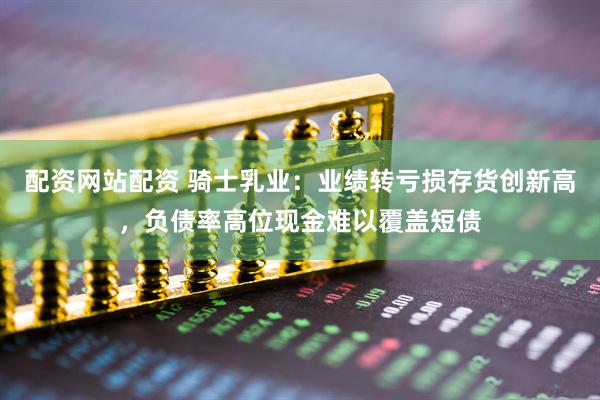 配资网站配资 骑士乳业：业绩转亏损存货创新高，负债率高位现金难以覆盖短债