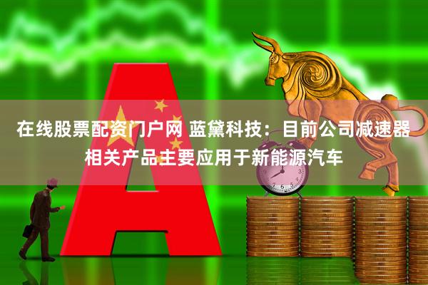 在线股票配资门户网 蓝黛科技：目前公司减速器相关产品主要应用于新能源汽车