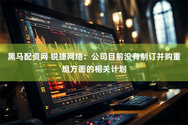 黑马配资网 锐捷网络：公司目前没有制订并购重组方面的相关计划