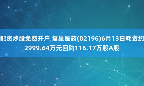 配资炒股免费开户 复星医药(02196)6月13日耗资约2999.64万元回购116.17万股A股