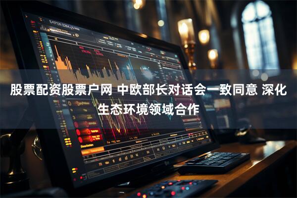 股票配资股票户网 中欧部长对话会一致同意 深化生态环境领域合作