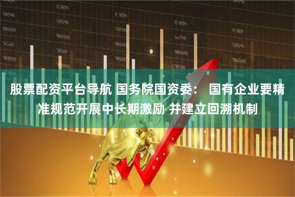 股票配资平台导航 国务院国资委： 国有企业要精准规范开展中长期激励 并建立回溯机制