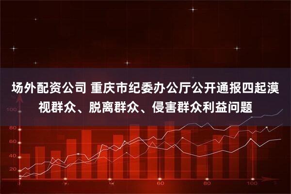 场外配资公司 重庆市纪委办公厅公开通报四起漠视群众、脱离群众、侵害群众利益问题