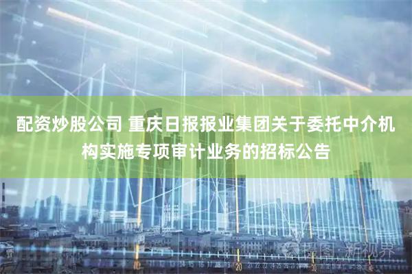 配资炒股公司 重庆日报报业集团关于委托中介机构实施专项审计业务的招标公告