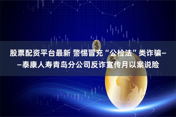 股票配资平台最新 警惕冒充“公检法”类诈骗——泰康人寿青岛分公司反诈宣传月以案说险
