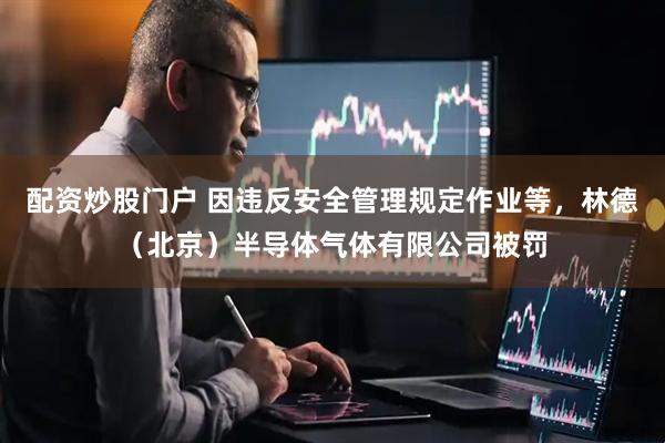 配资炒股门户 因违反安全管理规定作业等，林德（北京）半导体气体有限公司被罚