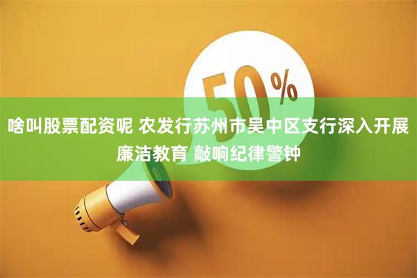 啥叫股票配资呢 农发行苏州市吴中区支行深入开展廉洁教育 敲响纪律警钟