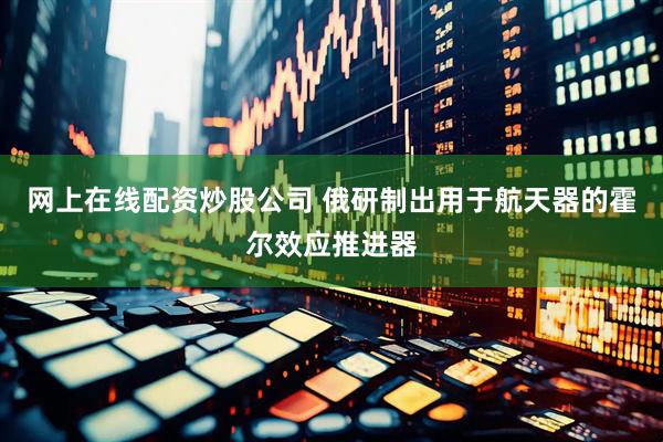 网上在线配资炒股公司 俄研制出用于航天器的霍尔效应推进器
