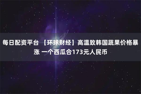 每日配资平台 【环球财经】高温致韩国蔬果价格暴涨 一个西瓜合173元人民币