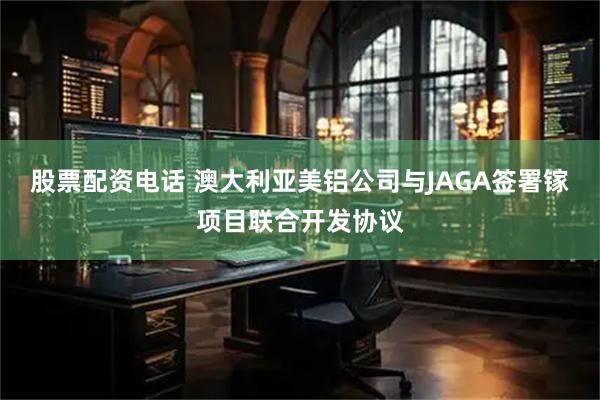 股票配资电话 澳大利亚美铝公司与JAGA签署镓项目联合开发协议