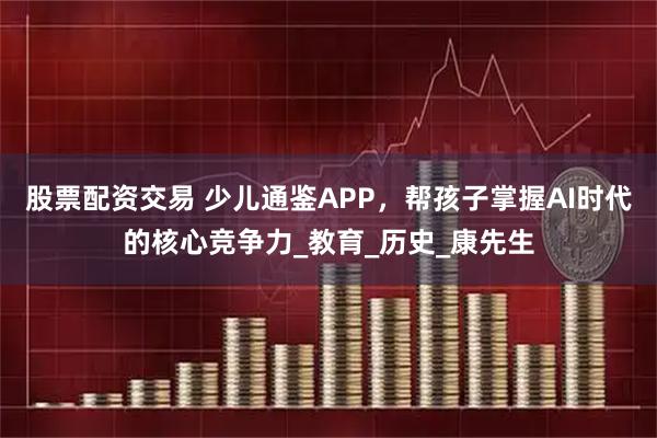 股票配资交易 少儿通鉴APP，帮孩子掌握AI时代的核心竞争力_教育_历史_康先生