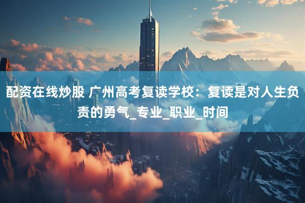 配资在线炒股 广州高考复读学校：复读是对人生负责的勇气_专业_职业_时间