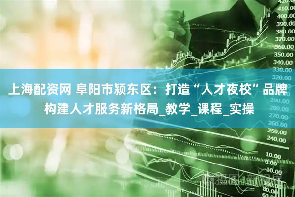 上海配资网 阜阳市颍东区：打造“人才夜校”品牌 构建人才服务新格局_教学_课程_实操