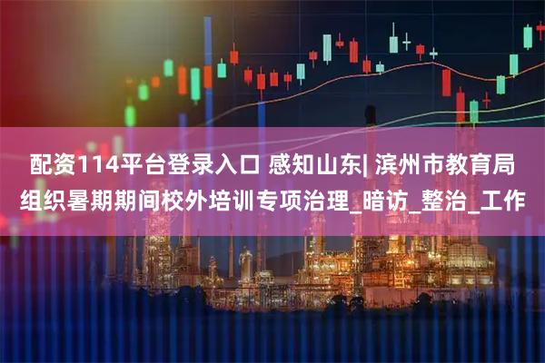 配资114平台登录入口 感知山东| 滨州市教育局组织暑期期间校外培训专项治理_暗访_整治_工作