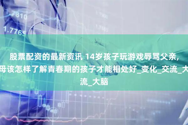 股票配资的最新资讯 14岁孩子玩游戏辱骂父亲,父母该怎样了解青春期的孩子才能相处好_变化_交流_大脑