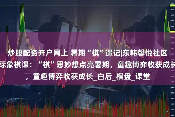 炒股配资开户网上 暑期“棋”遇记|东韩馨悦社区“馨悦乐学坊”国际象棋课：“棋”思妙想点亮暑期，童趣博弈收获成长_白后_棋盘_课堂