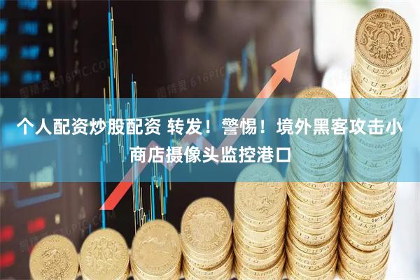 个人配资炒股配资 转发！警惕！境外黑客攻击小商店摄像头监控港口