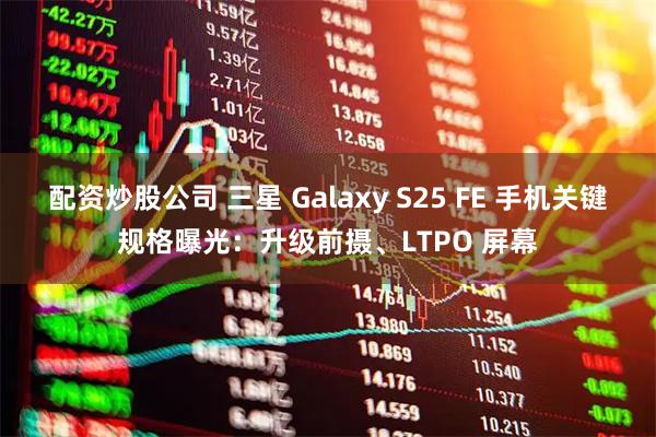 配资炒股公司 三星 Galaxy S25 FE 手机关键规格曝光：升级前摄、LTPO 屏幕