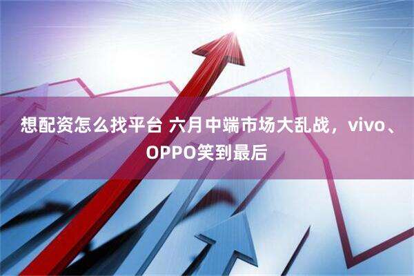 想配资怎么找平台 六月中端市场大乱战，vivo、OPPO笑到最后