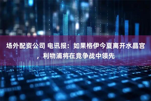 场外配资公司 电讯报：如果格伊今夏离开水晶宫，利物浦将在竞争战中领先