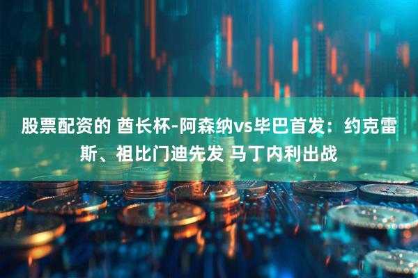 股票配资的 酋长杯-阿森纳vs毕巴首发：约克雷斯、祖比门迪先发 马丁内利出战