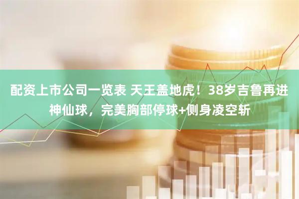 配资上市公司一览表 天王盖地虎！38岁吉鲁再进神仙球，完美胸部停球+侧身凌空斩
