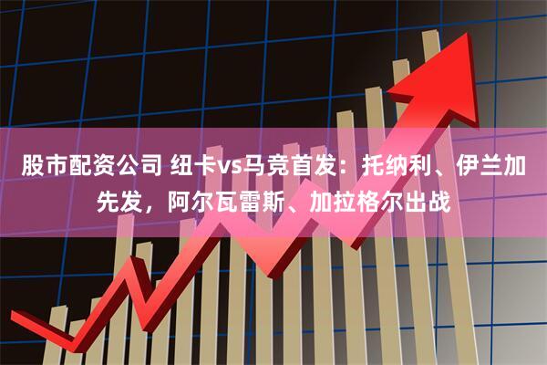 股市配资公司 纽卡vs马竞首发：托纳利、伊兰加先发，阿尔瓦雷斯、加拉格尔出战