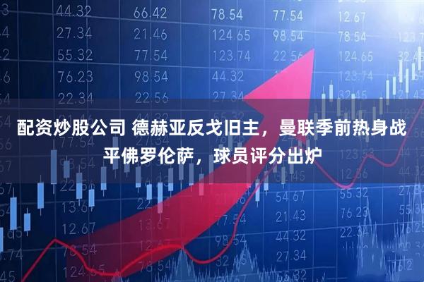 配资炒股公司 德赫亚反戈旧主，曼联季前热身战平佛罗伦萨，球员评分出炉