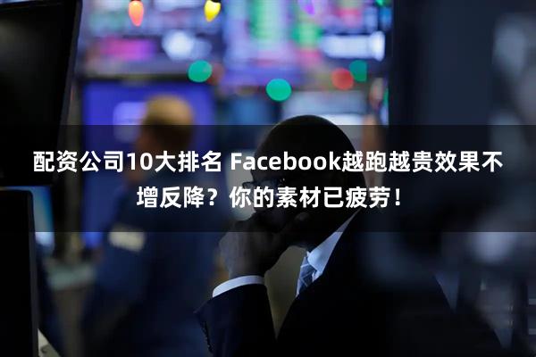 配资公司10大排名 Facebook越跑越贵效果不增反降？你的素材已疲劳！