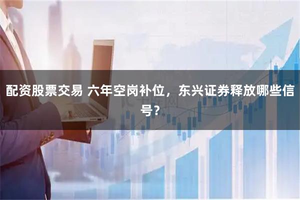 配资股票交易 六年空岗补位，东兴证券释放哪些信号？