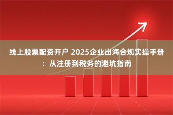 线上股票配资开户 2025企业出海合规实操手册：从注册到税务的避坑指南